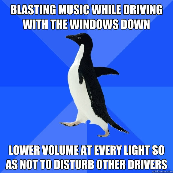Blasting music while driving with the windows down Lower volume at every light so as not to disturb other drivers  Socially Awkward Penguin