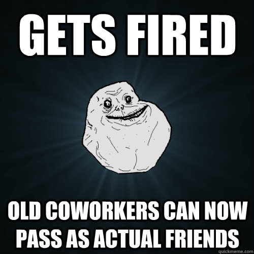 gets fired old coworkers can now pass as actual friends  Forever Alone