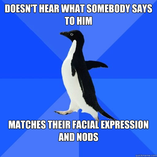 Doesn't hear what somebody says to him

 matches their facial expression and nods

  