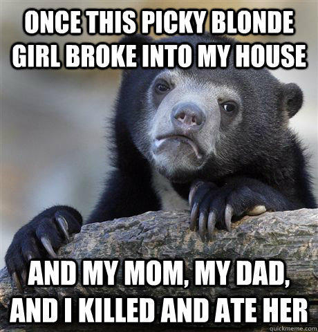 Once this picky blonde girl broke into my house and my mom, my dad, and I killed and ate her  Confession Bear