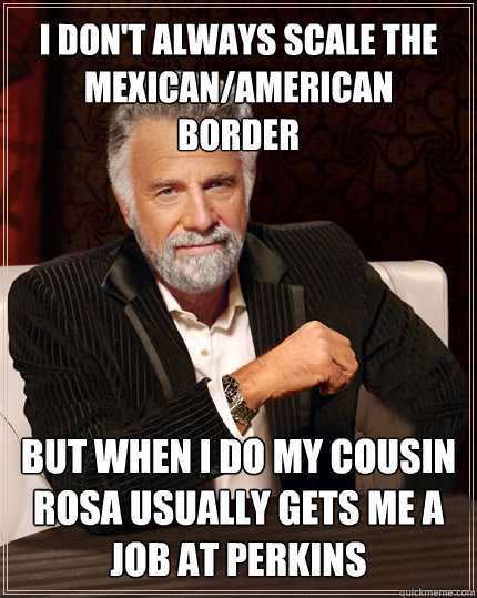 I don't always scale the mexican/american border BUT WHEN I DO my cousin rosa usually gets me a job at perkins  Beerless Most Interesting Man in the World