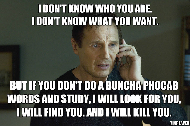 I don't know who you are.
I don't know what you want. But if you don't do a buncha phocab words and study, I will look for you, 
I will find you. And i will kill you. YinReaper - I don't know who you are.
I don't know what you want. But if you don't do a buncha phocab words and study, I will look for you, 
I will find you. And i will kill you. YinReaper  Taken