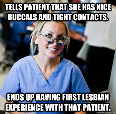tells patient that she has nice buccals and tight contacts. ends up having first lesbian experience with that patient. - tells patient that she has nice buccals and tight contacts. ends up having first lesbian experience with that patient.  overworked dental student