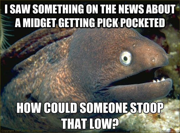 i saw something on the news about a midget getting pick pocketed how could someone stoop that low? - i saw something on the news about a midget getting pick pocketed how could someone stoop that low?  Bad Joke Eel