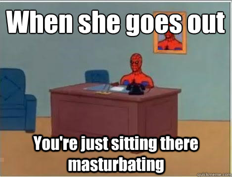 When she goes out
 You're just sitting there masturbating - When she goes out
 You're just sitting there masturbating  lonely spiderman