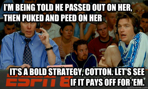 I'm being told he passed out on her, then puked and peed on her It's a bold strategy, Cotton. Let's see if it pays off for 'em. - I'm being told he passed out on her, then puked and peed on her It's a bold strategy, Cotton. Let's see if it pays off for 'em.  Cotton Pepper