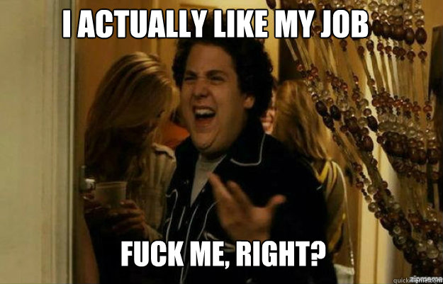 I actually like my job FUCK ME, RIGHT?  fuck me right