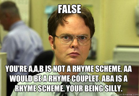 False You're A,A,B is not a Rhyme scheme. AA would be a rhyme couplet. ABA is a rhyme scheme. Your being silly. - False You're A,A,B is not a Rhyme scheme. AA would be a rhyme couplet. ABA is a rhyme scheme. Your being silly.  Dwight