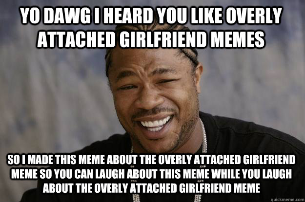 yo dawg i heard you like overly attached girlfriend memes so I made this meme about the overly attached girlfriend meme so you can laugh about this meme while you laugh about the overly attached girlfriend meme  Xzibit meme