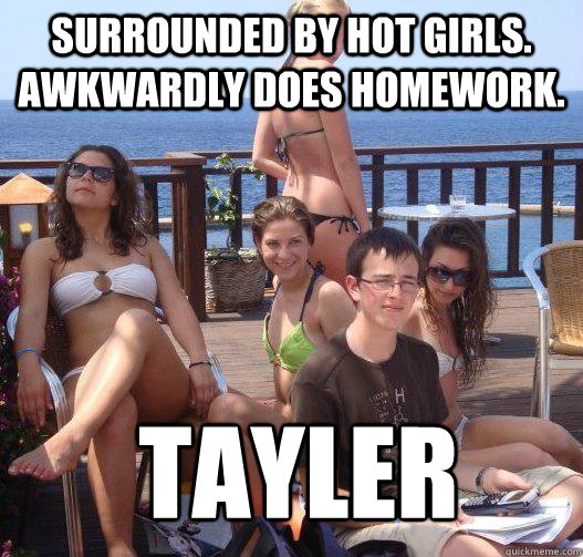 Surrounded by hot girls. Awkwardly does homework. TAYLER  Priority Peter