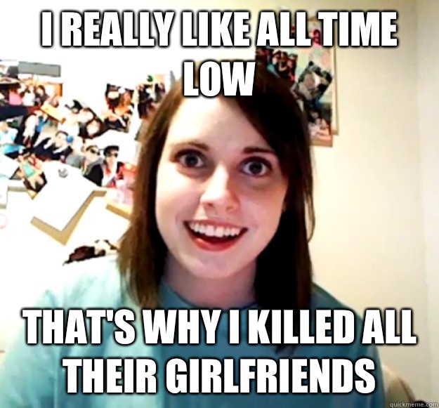 I really like all time low That's why I killed all their girlfriends  Overly Attached Girlfriend