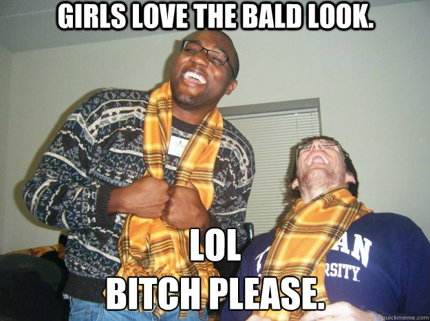 Girls love the bald look. LOL
Bitch Please.  Bitch please