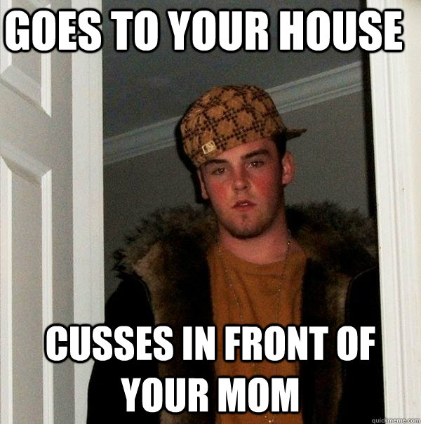Goes to your house Cusses in front of your mom  Scumbag Steve
