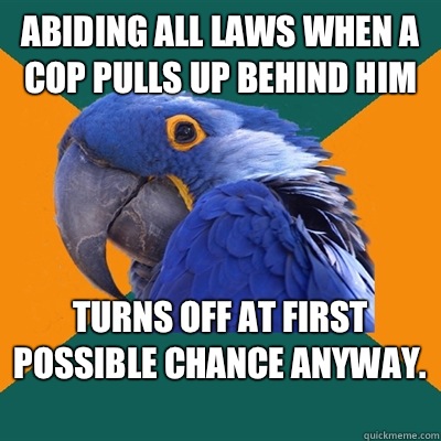 Abiding all laws when a cop pulls up behind him Turns off at first possible chance anyway.   Paranoid Parrot
