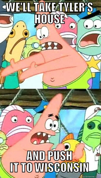 WE'LL TAKE TYLER'S HOUSE AND PUSH IT TO WISCONSIN Push it somewhere else Patrick