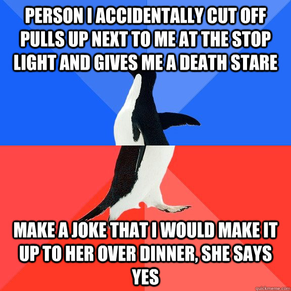 Person I accidentally cut off pulls up next to me at the stop light and gives me a death stare Make a joke that I would make it up to her over dinner, she says yes  Socially Awkward Awesome Penguin