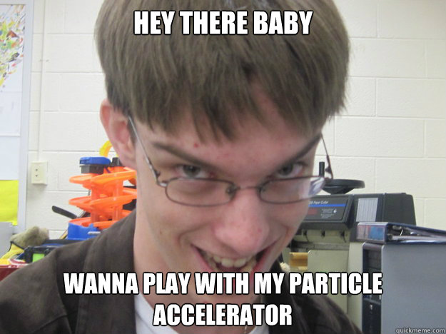 hey there baby  wanna play with my particle accelerator    naughty nerd