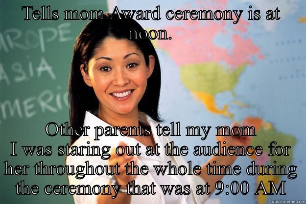 TELLS MOM AWARD CEREMONY IS AT NOON. OTHER PARENTS TELL MY MOM I WAS STARING OUT AT THE AUDIENCE FOR HER THROUGHOUT THE WHOLE TIME DURING THE CEREMONY THAT WAS AT 9:00 AM Unhelpful High School Teacher