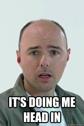  it's doing me head in -  it's doing me head in  Karl Pilkington