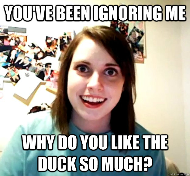 you've been ignoring me Why do you like the duck so much?  Overly Attached Girlfriend