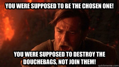 You were supposed to be the chosen one! You were supposed to destroy the douchebags, not join them!  Epic Fucking Obi Wan