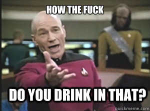 how the fuck do you drink in that?  Annoyed Picard