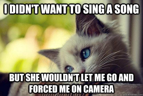 I didn't want to sing a song but she wouldn't let me go and forced me on camera  First World Problems Cat