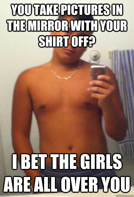 You Take Pictures in the mirror with your shirt off? i bet the girls are all over you  Eddie Agular