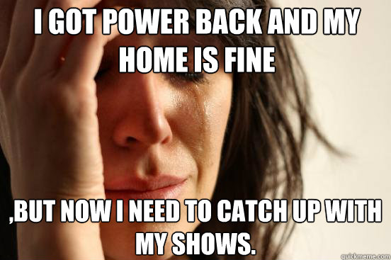 I got power back and my home is fine ,but now i need to catch up with my shows.  First World Problems