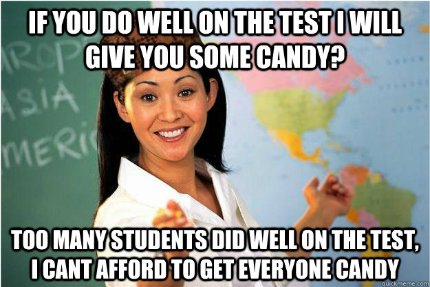if you do well on the test I will give you some candy? too many students did well on the test, I cant afford to get everyone candy  Scumbag Teacher