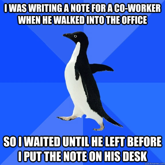 I was writing a note for a co-worker when he walked into the office So I waited until he left before I put the note on his desk  Socially Awkward Penguin