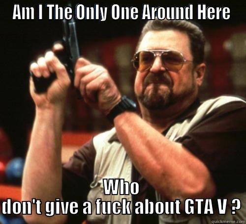 AM I THE ONLY ONE AROUND HERE WHO DON'T GIVE A FUCK ABOUT GTA V ? Am I The Only One Around Here