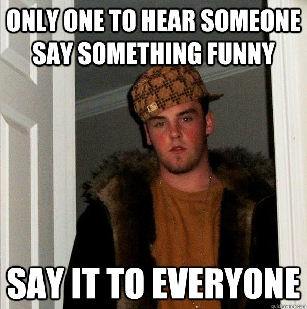 ONLY ONE TO HEAR SOMEONE SAY SOMETHING FUNNY SAY IT TO EVERYONE - ONLY ONE TO HEAR SOMEONE SAY SOMETHING FUNNY SAY IT TO EVERYONE  Scumbag Steve
