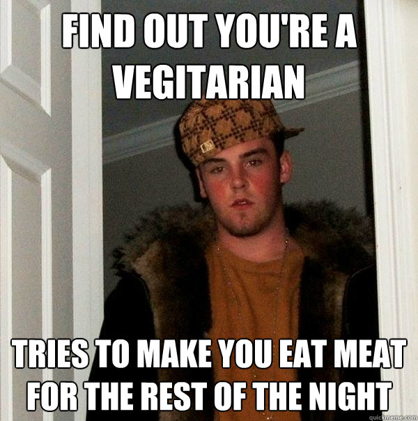 Find out you're a vegitarian tries to make you eat meat for the rest of the night  Scumbag Steve