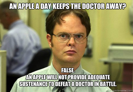 An apple a day keeps the doctor away? FALSE.  
An apple will not provide adequate sustenance to defeat a doctor in battle.  Schrute