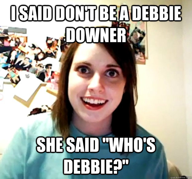 I said don't be a Debbie downer She said 