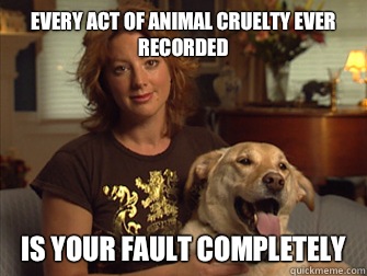 Every act of animal cruelty ever recorded Is your fault completely   Sarah Mclachlan