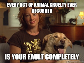 Every act of animal cruelty ever recorded Is your fault completely   Sarah Mclachlan