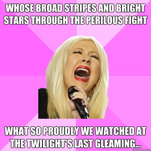 Whose broad stripes and bright stars through the perilous fight what so proudly we watched at the twilight's last gleaming...
 - Whose broad stripes and bright stars through the perilous fight what so proudly we watched at the twilight's last gleaming...
  Wrong Lyrics Christina