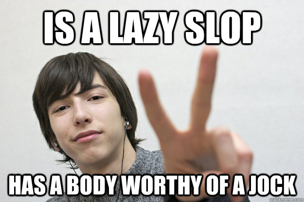 is a lazy slop has a body worthy of a jock  
