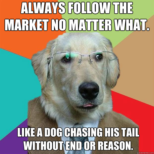 Always follow the market no matter what.
 Like a dog chasing his tail without end or reason. - Always follow the market no matter what.
 Like a dog chasing his tail without end or reason.  Business Dog