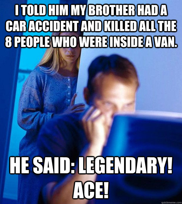 I told him my brother had a car accident and killed all the 8 people who were inside a van. he said: LEGENDARY! ACE!  Gamer Husband