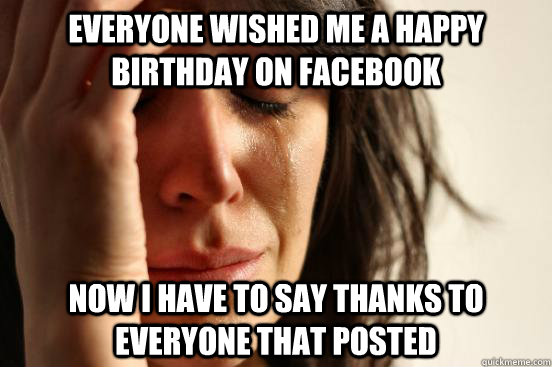 everyone wished me a happy birthday on facebook now i have to say thanks to everyone that posted  First World Problems