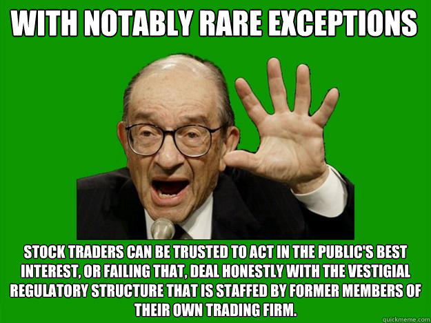 with notably rare exceptions stock traders can be trusted to act in the public's best interest, or failing that, deal honestly with the vestigial regulatory structure that is staffed by former members of their own trading firm.  