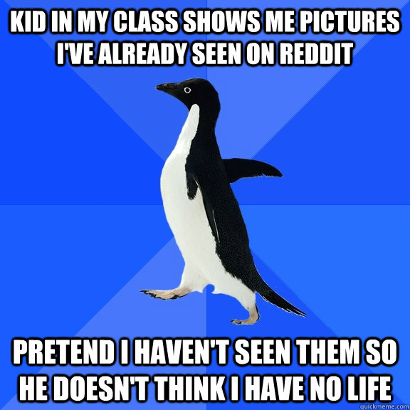 KID IN MY CLASS SHOWS ME PICTURES I'VE ALREADY SEEN ON REDDIT PRETEND I HAVEN'T SEEN THEM SO HE DOESN'T THINK I HAVE NO LIFE  Socially Awkward Penguin