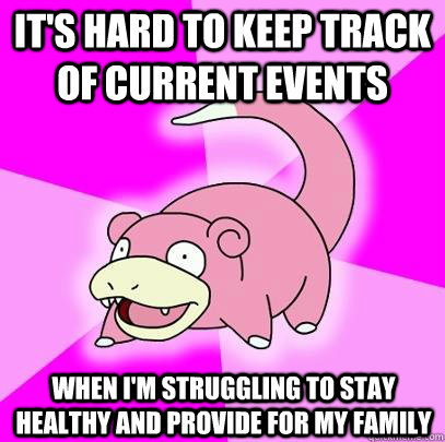 It's hard to keep track of current events when I'm struggling to stay healthy and provide for my family  Slowpoke