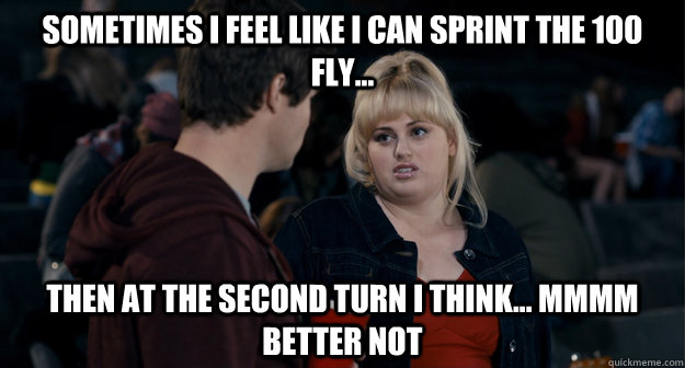 Sometimes I feel like i can sprint the 100 fly...  then at the second turn i think... mmmm better not  - Sometimes I feel like i can sprint the 100 fly...  then at the second turn i think... mmmm better not   Fat Amy Better not