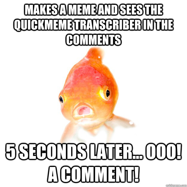 Makes a meme and sees the quickmeme transcriber in the comments 5 seconds later... Ooo! A comment!  Forgetful Goldfish