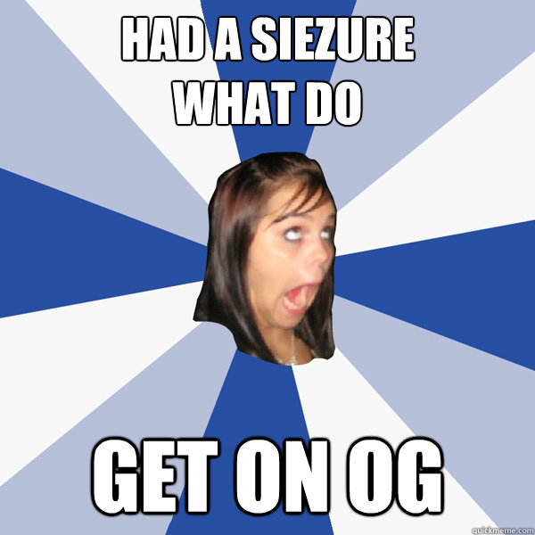 had a siezure
What do Get on OG  Annoying Facebook Girl