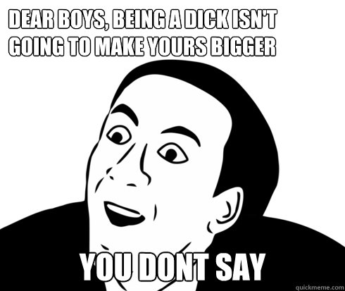 Dear boys, being a dick isn't going to make yours bigger You Dont say  